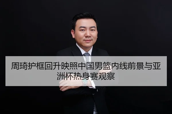 周琦护框回升映照中国男篮内线前景与亚洲杯热身赛观察