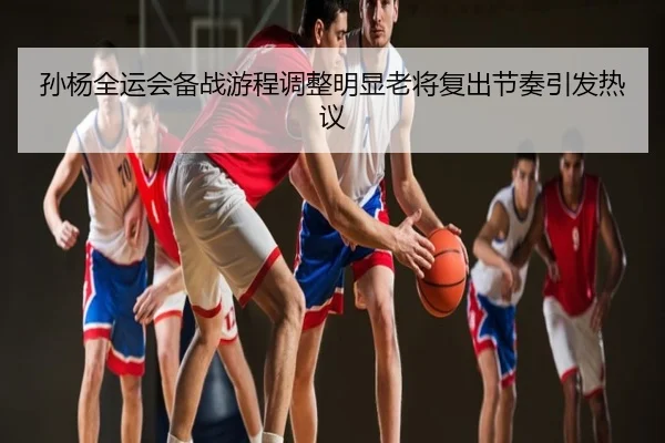 孙杨全运会备战游程调整明显老将复出节奏引发热议