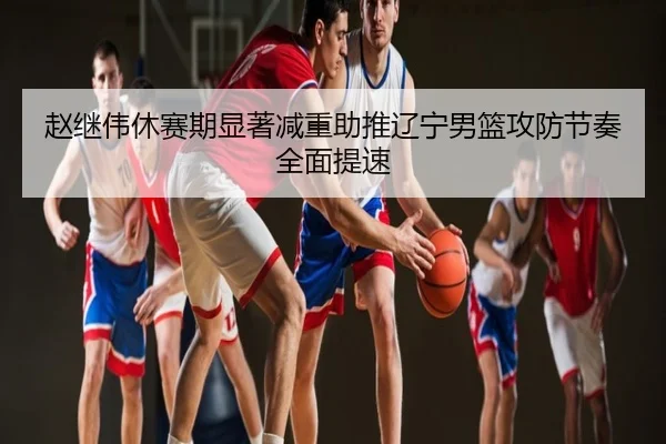 赵继伟休赛期显著减重助推辽宁男篮攻防节奏全面提速