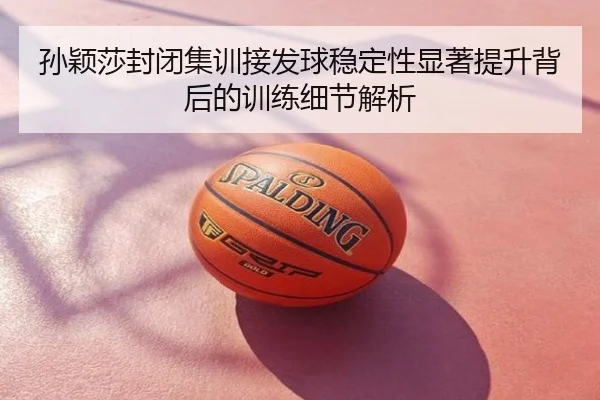 孙颖莎封闭集训接发球稳定性显著提升背后的训练细节解析