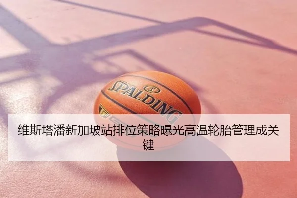 维斯塔潘新加坡站排位策略曝光高温轮胎管理成关键