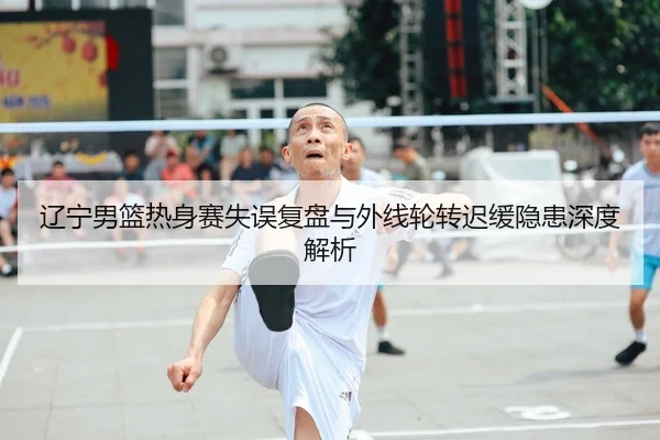 辽宁男篮热身赛失误复盘与外线轮转迟缓隐患深度解析