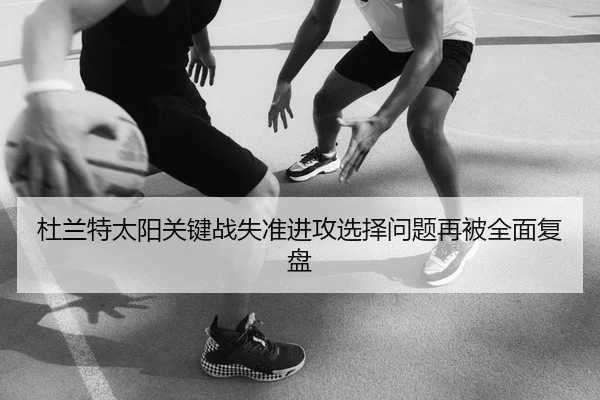 杜兰特太阳关键战失准进攻选择问题再被全面复盘